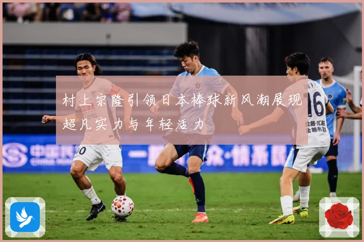 村上宗隆引领日本棒球新风潮展现超凡实力与年轻活力