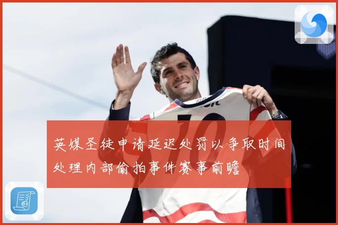英媒圣徒申请延迟处罚以争取时间处理内部偷拍事件赛事前瞻