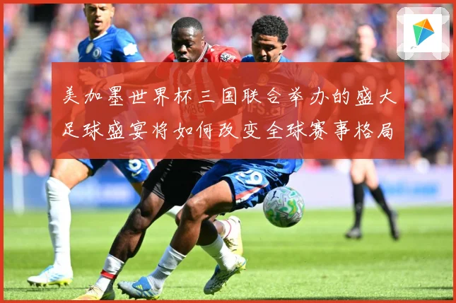 美加墨世界杯三国联合举办的盛大足球盛宴将如何改变全球赛事格局赛事前瞻
