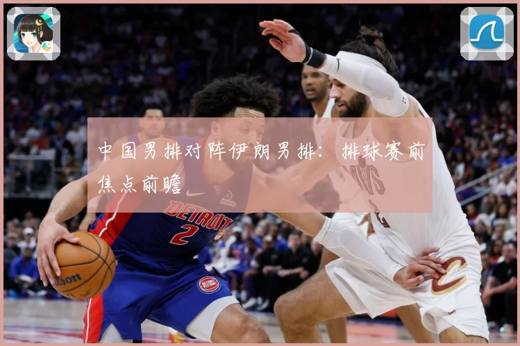 中国男排对阵伊朗男排：排球赛前焦点前瞻
