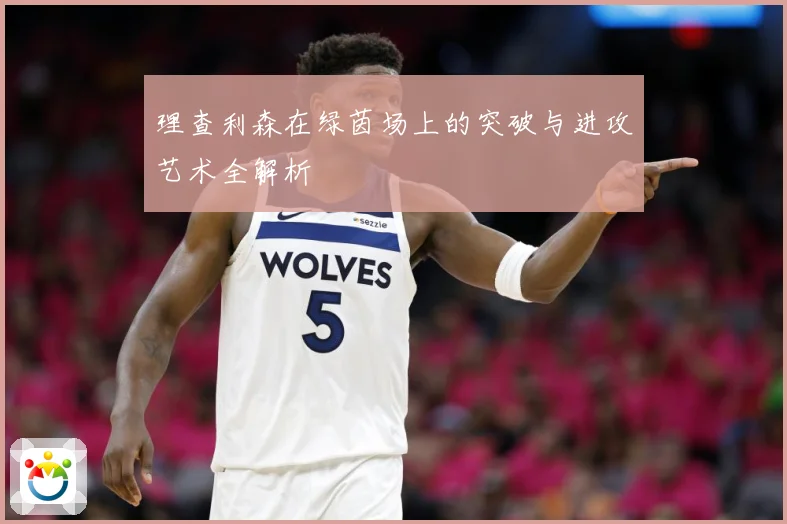 理查利森在绿茵场上的突破与进攻艺术全解析