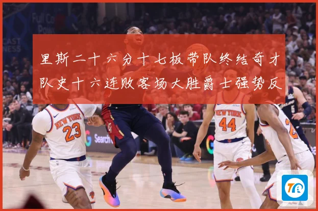 里斯二十六分十七板带队终结奇才队史十六连败客场大胜爵士强势反专题观察