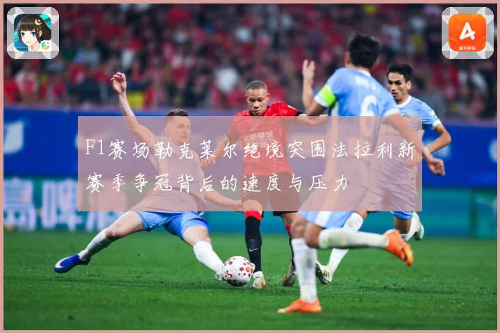 F1赛场勒克莱尔绝境突围法拉利新赛季争冠背后的速度与压力