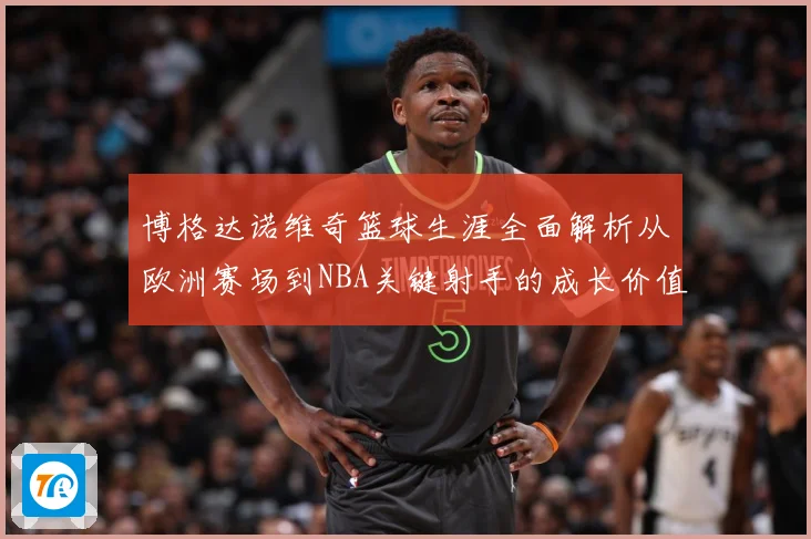 博格达诺维奇篮球生涯全面解析从欧洲赛场到NBA关键射手的成长价值之路