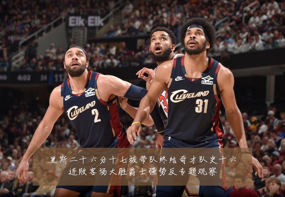 里斯二十六分十七板带队终结奇才队史十六连败客场大胜爵士强势反专题观察